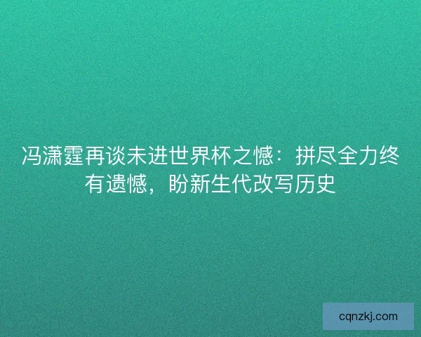 冯潇霆再谈未进世界杯之憾：拼尽全力终有遗憾，盼新生代改写历史