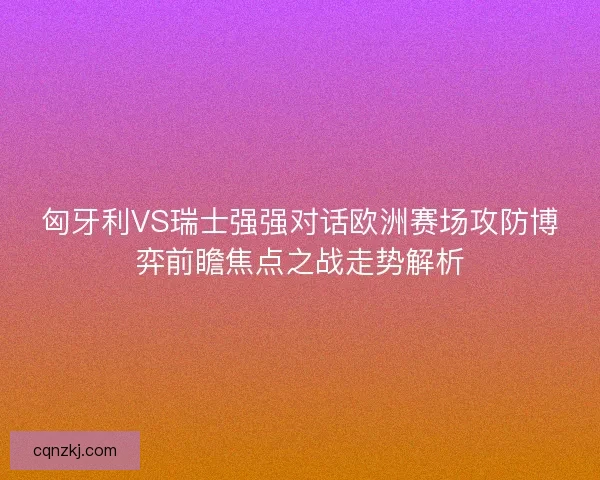 匈牙利VS瑞士强强对话欧洲赛场攻防博弈前瞻焦点之战走势解析