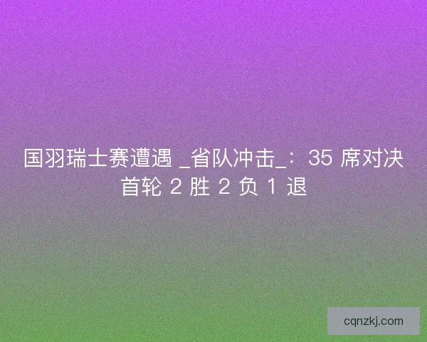 国羽瑞士赛遭遇 _省队冲击_：35 席对决首轮 2 胜 2 负 1 退