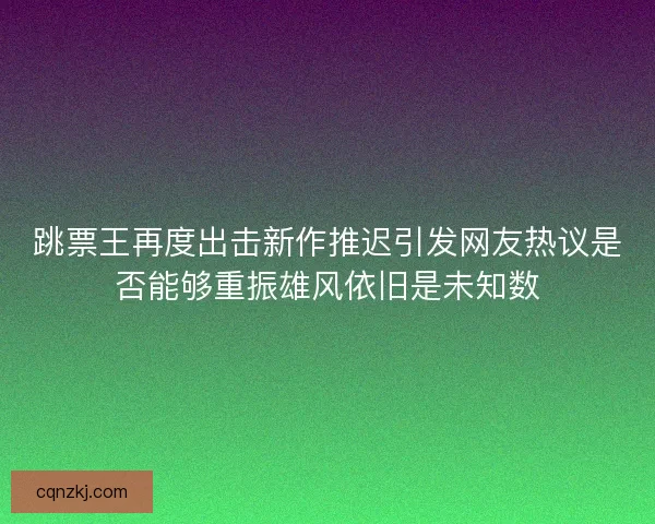跳票王再度出击新作推迟引发网友热议是否能够重振雄风依旧是未知数