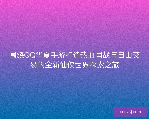 围绕QQ华夏手游打造热血国战与自由交易的全新仙侠世界探索之旅