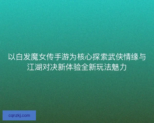 以白发魔女传手游为核心探索武侠情缘与江湖对决新体验全新玩法魅力