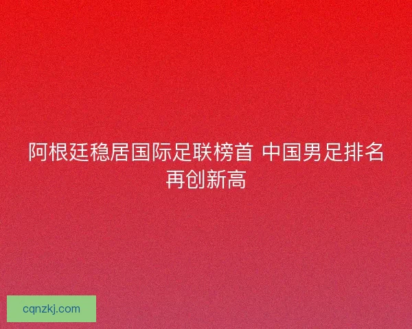 阿根廷稳居国际足联榜首 中国男足排名再创新高