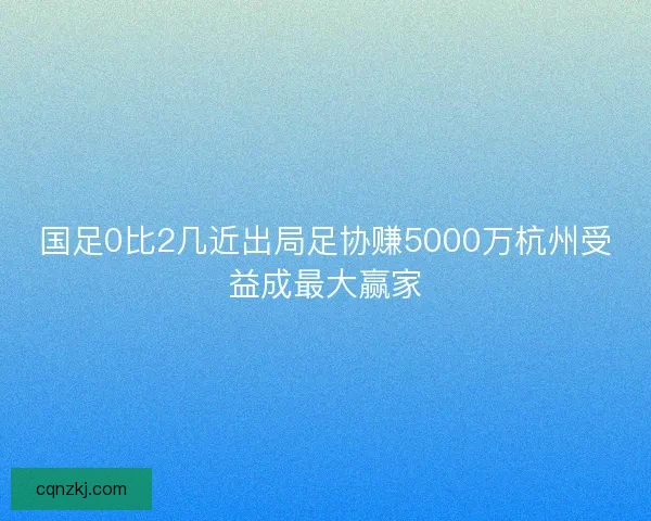 国足0比2几近出局足协赚5000万杭州受益成最大赢家